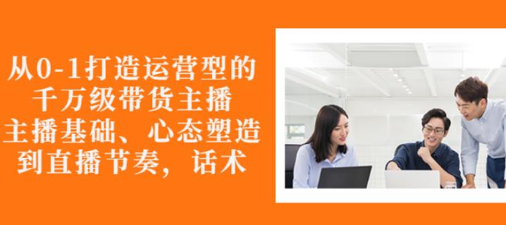 从0-1打造运营型的带货主播：主播基础、心态塑造，能力培养到直播节奏，话术进行全面讲解-魅影网创