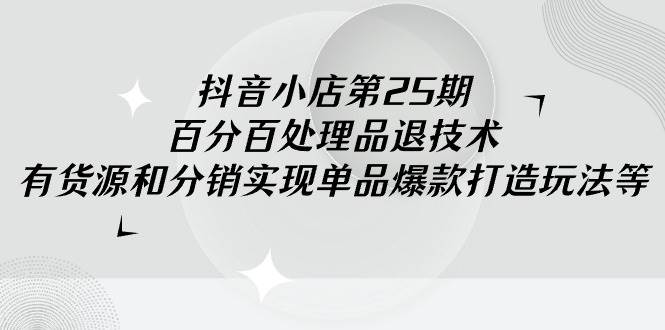 抖音小店-第25期，百分百处理品退技术，有货源和分销实现单品爆款打造玩法-魅影网创