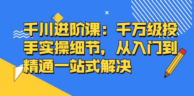 千川进阶课：千川投放细节实操，从入门到精通一站式解决-魅影网创