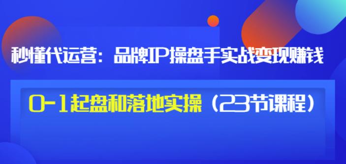 秒懂代运营：品牌IP操盘手实战赚钱，0-1起盘和落地实操（23节课程）价值199-魅影网创