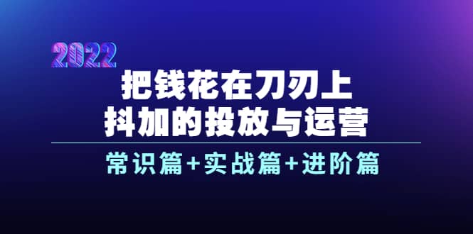 把钱花在刀刃上，抖加的投放与运营：常识篇+实战篇+进阶篇（28节课）-魅影网创