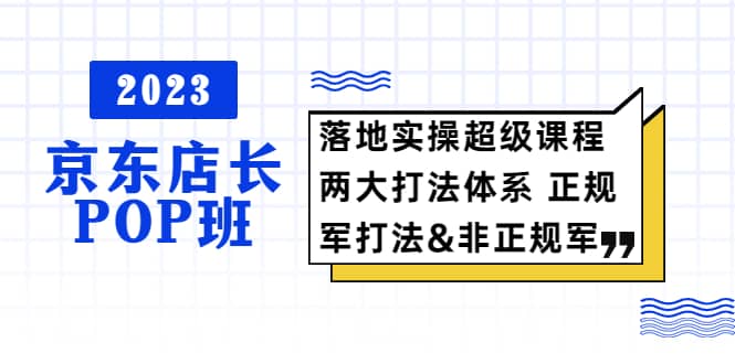 2023京东店长·POP班 落地实操超级课程 两大打法体系 正规军&非正规军-魅影网创