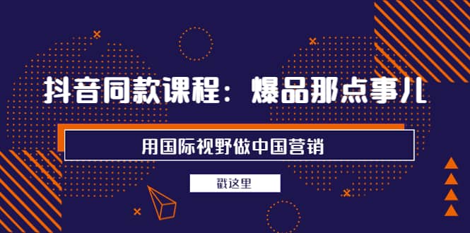 抖音同款课程：爆品那点事儿，用国际视野做中国营销（20节课）-魅影网创