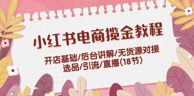 小红书电商揽金教程：开店基础/后台讲解/无货源对接/选品/引流/直播(18节)-魅影网创