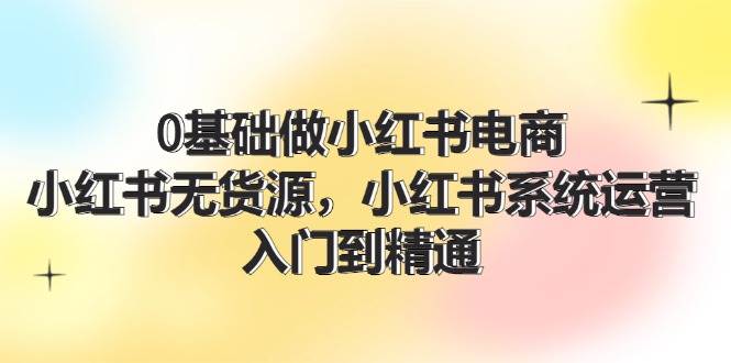 0基础做小红书电商，小红书无货源，小红书系统运营，入门到精通 (70节)-魅影网创