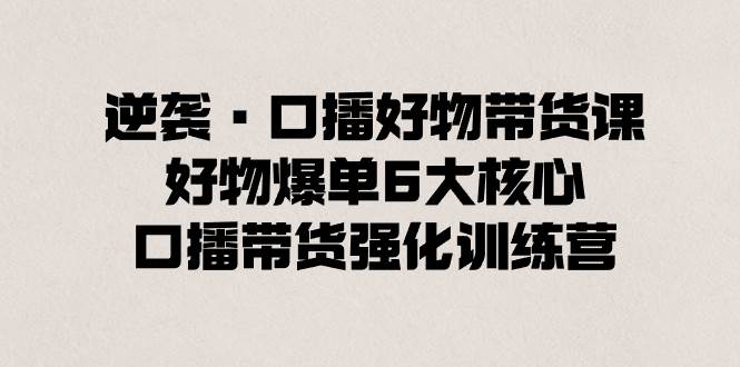 逆袭·口播好物带货课，好物爆单6大核心，口播带货强化训练营-魅影网创