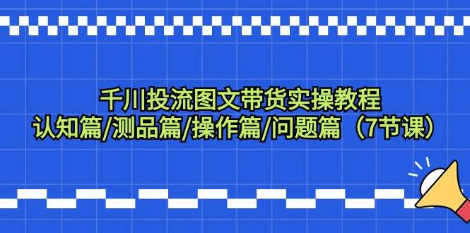 千川投流图文带货实操教程：认知篇/测品篇/操作篇/问题篇（7节课）-魅影网创