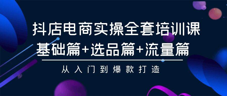 抖店电商实操全套培训课：基础篇+选品篇+流量篇，从入门到爆款打造-魅影网创