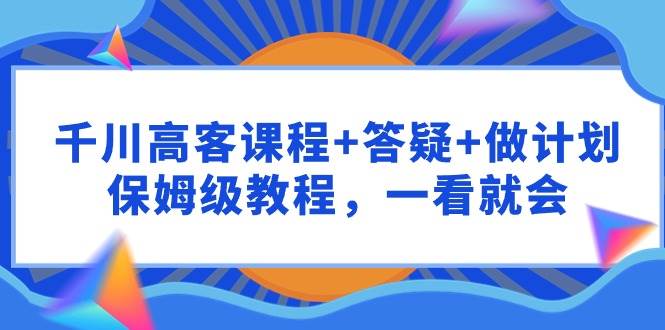 千川 高客课程+答疑+做计划，保姆级教程，一看就会-魅影网创